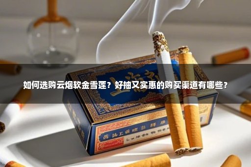 如何选购云烟软金雪莲？好抽又实惠的购买渠道有哪些？